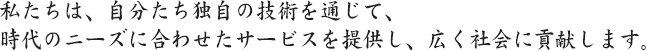 私たちは、自分たち独自の技術を通じて、 時代のニーズに合わせたサービスを提供し、広く社会に貢献します。